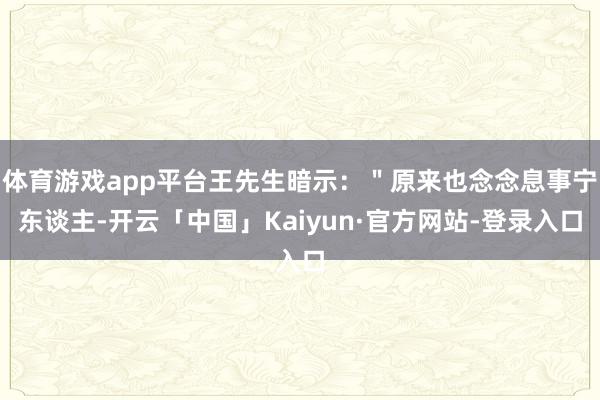 体育游戏app平台王先生暗示：＂原来也念念息事宁东谈主-开云「中国」Kaiyun·官方网站-登录入口