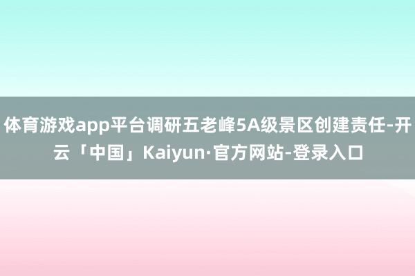 体育游戏app平台调研五老峰5A级景区创建责任-开云「中国」Kaiyun·官方网站-登录入口