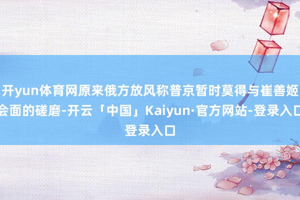 开yun体育网原来俄方放风称普京暂时莫得与崔善姬会面的磋磨-开云「中国」Kaiyun·官方网站-登录入口