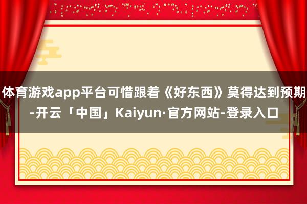 体育游戏app平台可惜跟着《好东西》莫得达到预期-开云「中国」Kaiyun·官方网站-登录入口