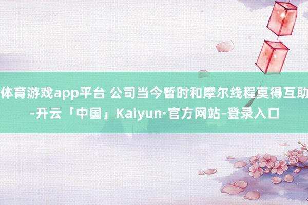 体育游戏app平台 公司当今暂时和摩尔线程莫得互助-开云「中国」Kaiyun·官方网站-登录入口