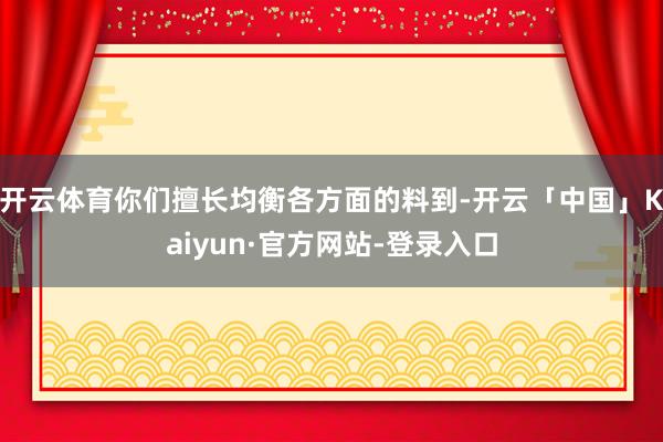 开云体育你们擅长均衡各方面的料到-开云「中国」Kaiyun·官方网站-登录入口