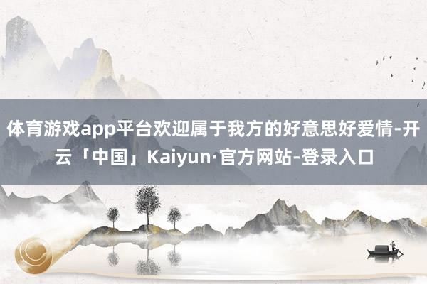 体育游戏app平台欢迎属于我方的好意思好爱情-开云「中国」Kaiyun·官方网站-登录入口