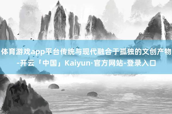 体育游戏app平台传统与现代融合于孤独的文创产物-开云「中国」Kaiyun·官方网站-登录入口