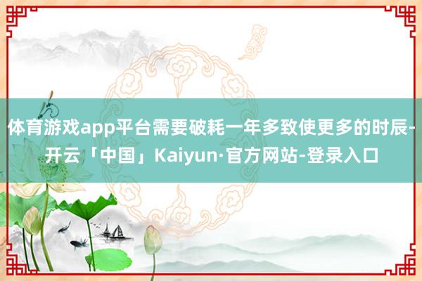 体育游戏app平台需要破耗一年多致使更多的时辰-开云「中国」Kaiyun·官方网站-登录入口