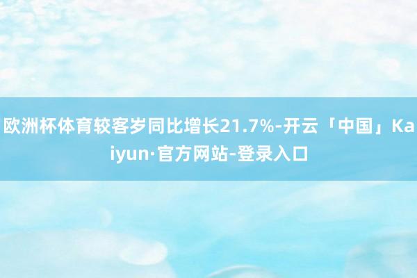 欧洲杯体育较客岁同比增长21.7%-开云「中国」Kaiyun·官方网站-登录入口