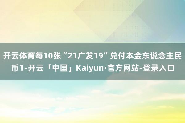 开云体育每10张“21广发19”兑付本金东说念主民币1-开云「中国」Kaiyun·官方网站-登录入口