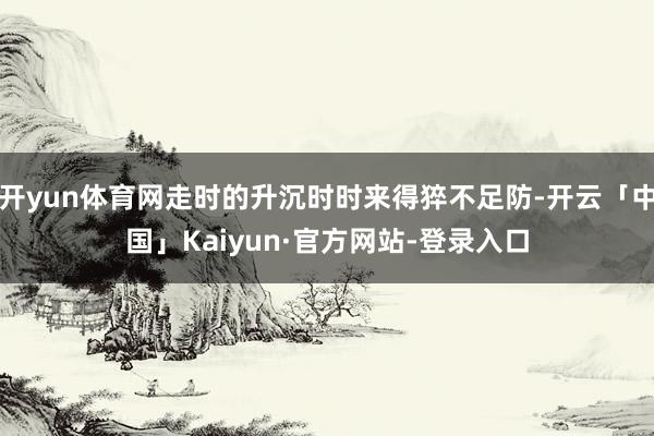 开yun体育网走时的升沉时时来得猝不足防-开云「中国」Kaiyun·官方网站-登录入口