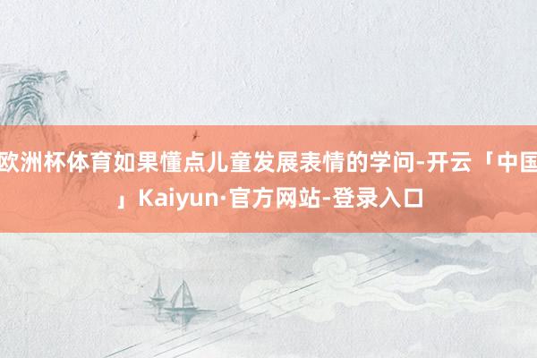 欧洲杯体育如果懂点儿童发展表情的学问-开云「中国」Kaiyun·官方网站-登录入口