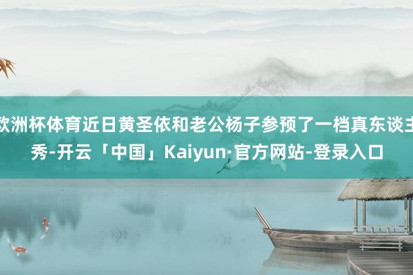 欧洲杯体育近日黄圣依和老公杨子参预了一档真东谈主秀-开云「中国」Kaiyun·官方网站-登录入口