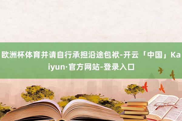 欧洲杯体育并请自行承担沿途包袱-开云「中国」Kaiyun·官方网站-登录入口