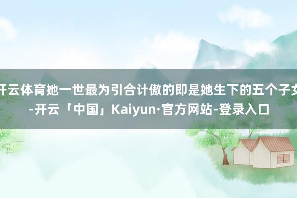 开云体育她一世最为引合计傲的即是她生下的五个子女-开云「中国」Kaiyun·官方网站-登录入口