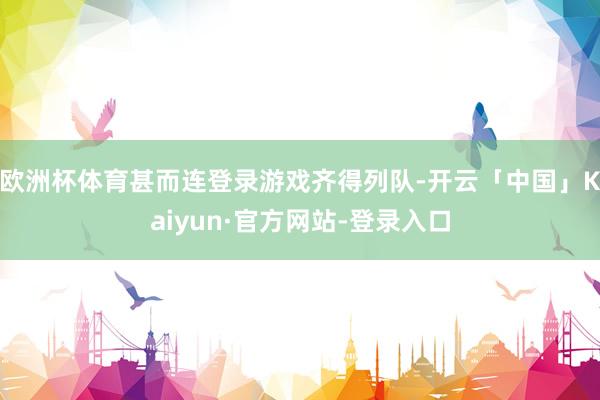 欧洲杯体育甚而连登录游戏齐得列队-开云「中国」Kaiyun·官方网站-登录入口