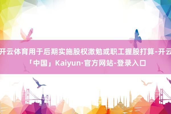 开云体育用于后期实施股权激勉或职工握股打算-开云「中国」Kaiyun·官方网站-登录入口