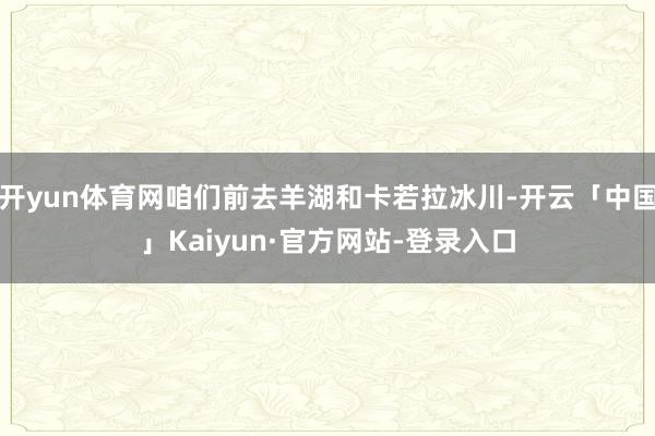 开yun体育网咱们前去羊湖和卡若拉冰川-开云「中国」Kaiyun·官方网站-登录入口