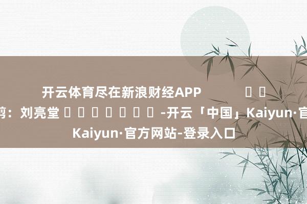 开云体育尽在新浪财经APP            						连累裁剪：刘亮堂 							-开云「中国」Kaiyun·官方网站-登录入口