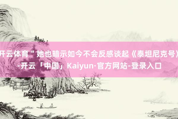 开云体育＂她也暗示如今不会反感谈起《泰坦尼克号》-开云「中国」Kaiyun·官方网站-登录入口