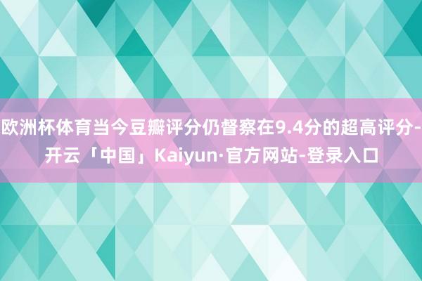 欧洲杯体育当今豆瓣评分仍督察在9.4分的超高评分-开云「中国」Kaiyun·官方网站-登录入口