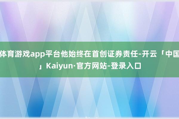 体育游戏app平台他始终在首创证券责任-开云「中国」Kaiyun·官方网站-登录入口