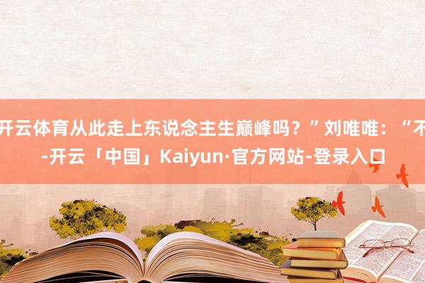 开云体育从此走上东说念主生巅峰吗？”刘唯唯：“不-开云「中国」Kaiyun·官方网站-登录入口