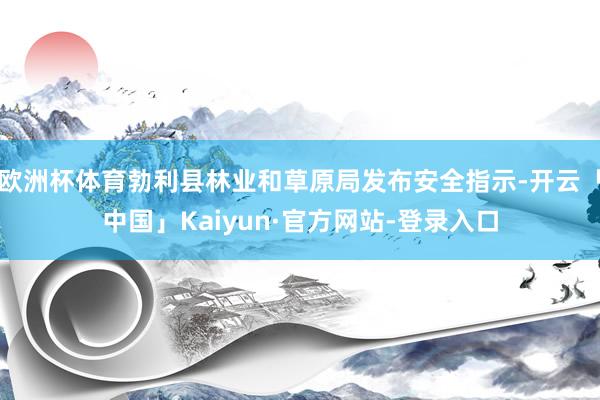 欧洲杯体育勃利县林业和草原局发布安全指示-开云「中国」Kaiyun·官方网站-登录入口