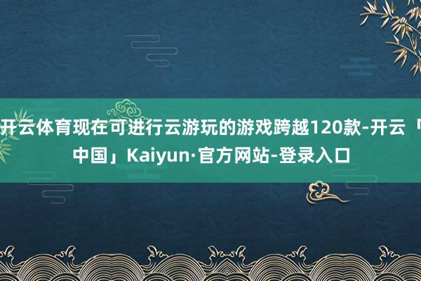 开云体育现在可进行云游玩的游戏跨越120款-开云「中国」Kaiyun·官方网站-登录入口