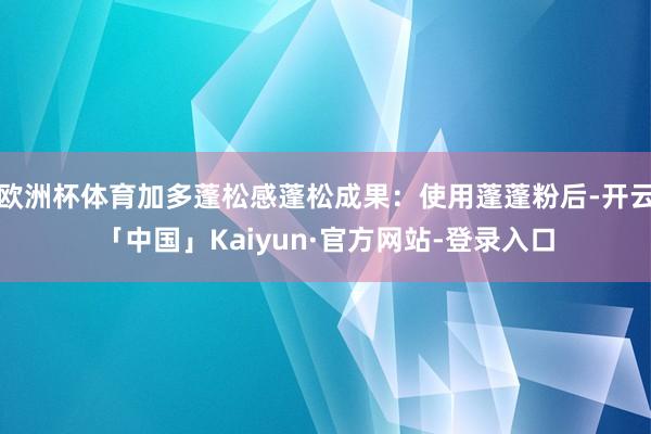 欧洲杯体育加多蓬松感蓬松成果：使用蓬蓬粉后-开云「中国」Kaiyun·官方网站-登录入口