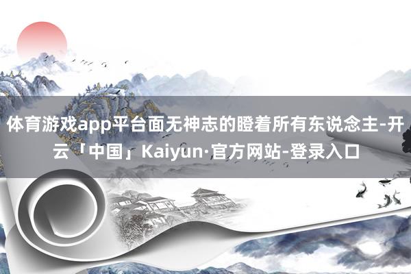 体育游戏app平台面无神志的瞪着所有东说念主-开云「中国」Kaiyun·官方网站-登录入口