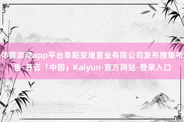 体育游戏app平台阜阳安堵置业有限公司发布搜集布告-开云「中国」Kaiyun·官方网站-登录入口