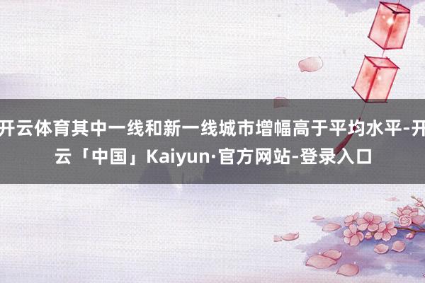 开云体育其中一线和新一线城市增幅高于平均水平-开云「中国」Kaiyun·官方网站-登录入口