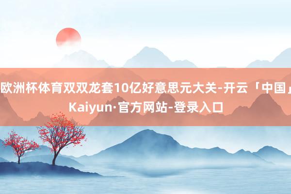 欧洲杯体育双双龙套10亿好意思元大关-开云「中国」Kaiyun·官方网站-登录入口