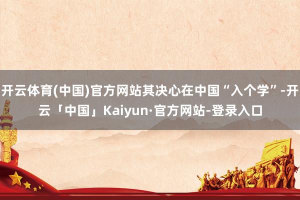 开云体育(中国)官方网站其决心在中国“入个学”-开云「中国」Kaiyun·官方网站-登录入口