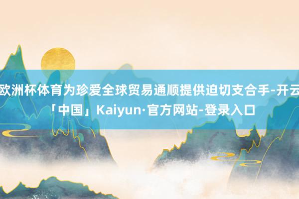 欧洲杯体育为珍爱全球贸易通顺提供迫切支合手-开云「中国」Kaiyun·官方网站-登录入口