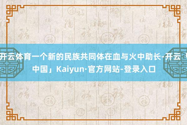 开云体育一个新的民族共同体在血与火中助长-开云「中国」Kaiyun·官方网站-登录入口