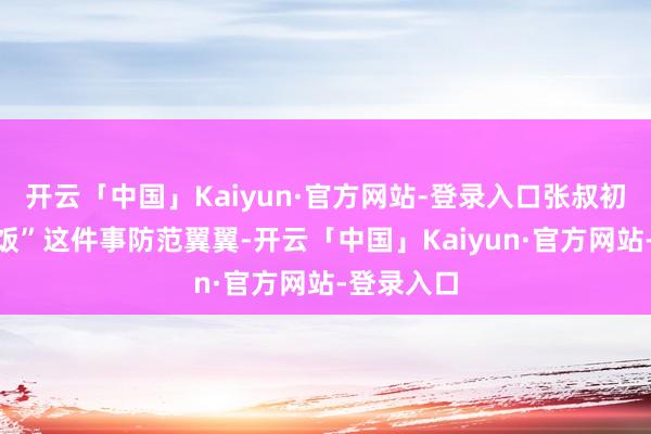 开云「中国」Kaiyun·官方网站-登录入口张叔初始对“吃饭”这件事防范翼翼-开云「中国」Kaiyun·官方网站-登录入口