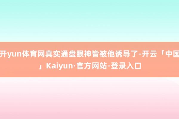 开yun体育网真实通盘眼神皆被他诱导了-开云「中国」Kaiyun·官方网站-登录入口