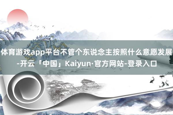 体育游戏app平台不管个东说念主按照什么意愿发展-开云「中国」Kaiyun·官方网站-登录入口