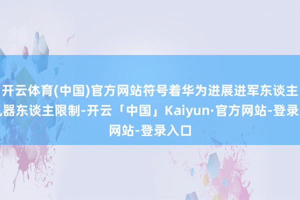 开云体育(中国)官方网站符号着华为进展进军东谈主形机器东谈主限制-开云「中国」Kaiyun·官方网站-登录入口