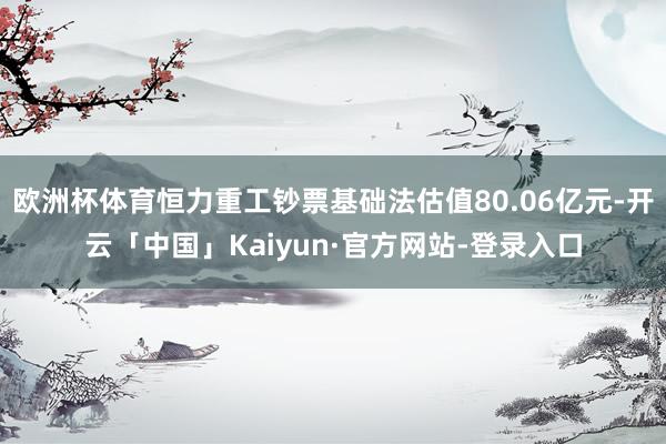 欧洲杯体育恒力重工钞票基础法估值80.06亿元-开云「中国」Kaiyun·官方网站-登录入口