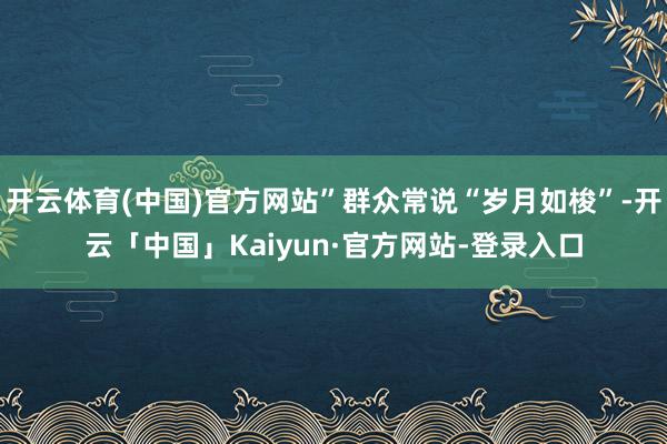 开云体育(中国)官方网站”群众常说“岁月如梭”-开云「中国」Kaiyun·官方网站-登录入口