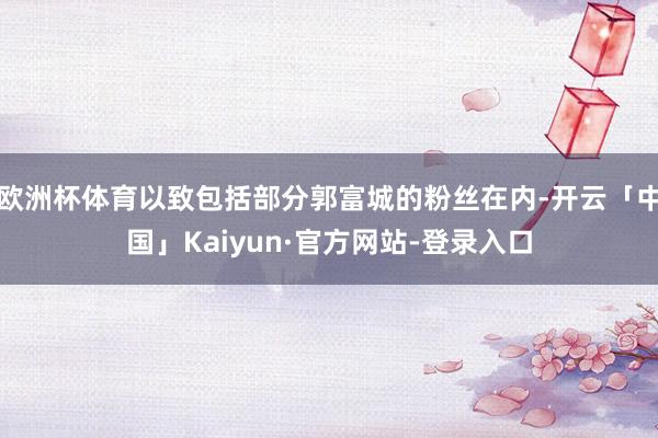 欧洲杯体育以致包括部分郭富城的粉丝在内-开云「中国」Kaiyun·官方网站-登录入口