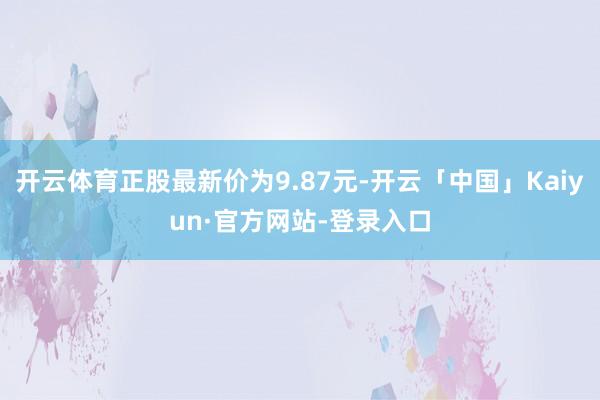 开云体育正股最新价为9.87元-开云「中国」Kaiyun·官方网站-登录入口