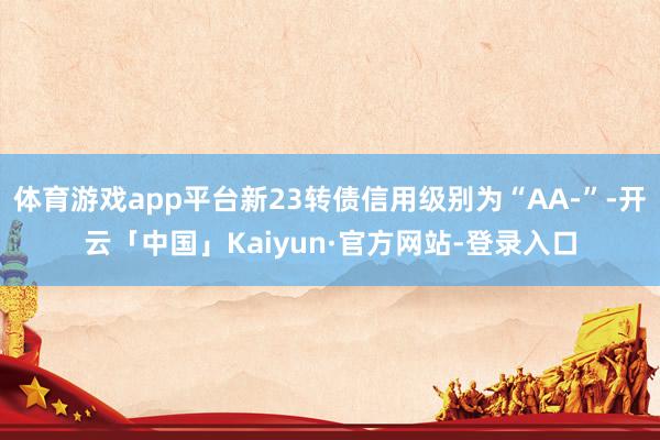 体育游戏app平台新23转债信用级别为“AA-”-开云「中国」Kaiyun·官方网站-登录入口