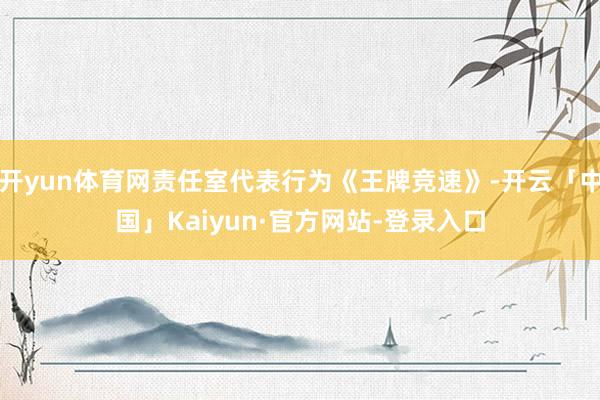 开yun体育网责任室代表行为《王牌竞速》-开云「中国」Kaiyun·官方网站-登录入口