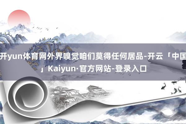 开yun体育网外界嗅觉咱们莫得任何居品-开云「中国」Kaiyun·官方网站-登录入口