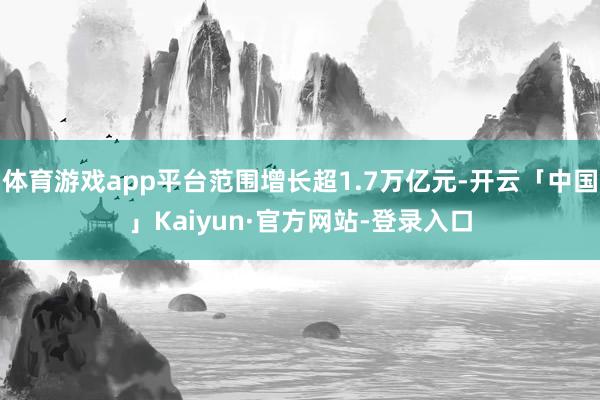 体育游戏app平台范围增长超1.7万亿元-开云「中国」Kaiyun·官方网站-登录入口