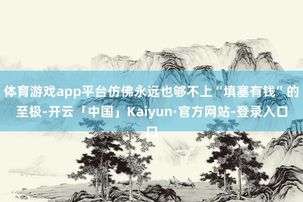 体育游戏app平台仿佛永远也够不上“填塞有钱”的至极-开云「中国」Kaiyun·官方网站-登录入口