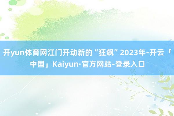 开yun体育网江门开动新的“狂飙”2023年-开云「中国」Kaiyun·官方网站-登录入口