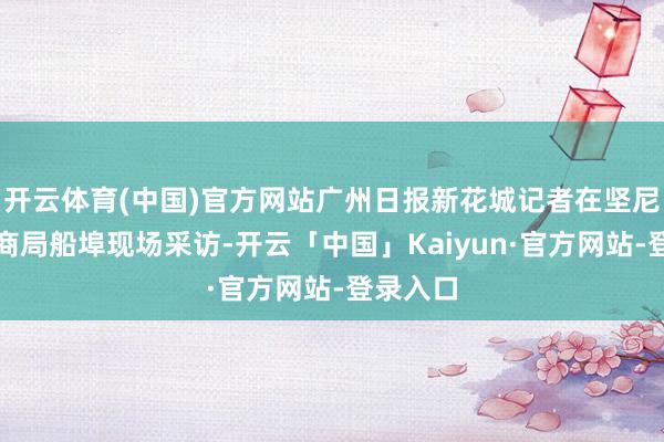 开云体育(中国)官方网站广州日报新花城记者在坚尼地城招商局船埠现场采访-开云「中国」Kaiyun·官方网站-登录入口