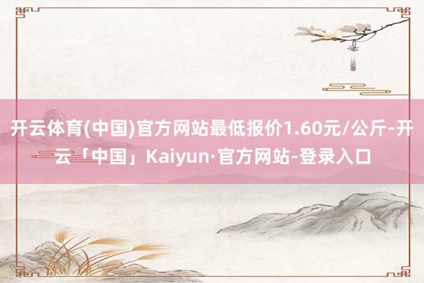 开云体育(中国)官方网站最低报价1.60元/公斤-开云「中国」Kaiyun·官方网站-登录入口